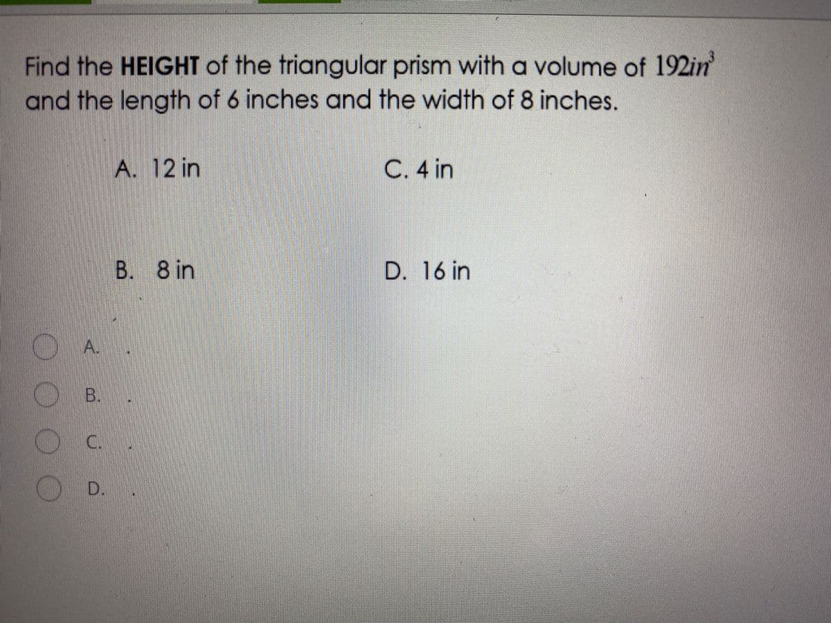 Find the HEIGHT of the triangular prism with a volume of 192in
and the length of 6 inches and the width of 8 inches.
A. 12 in
C. 4 in
B. 8 in
D. 16 in
A.
C B.
C.
D.
