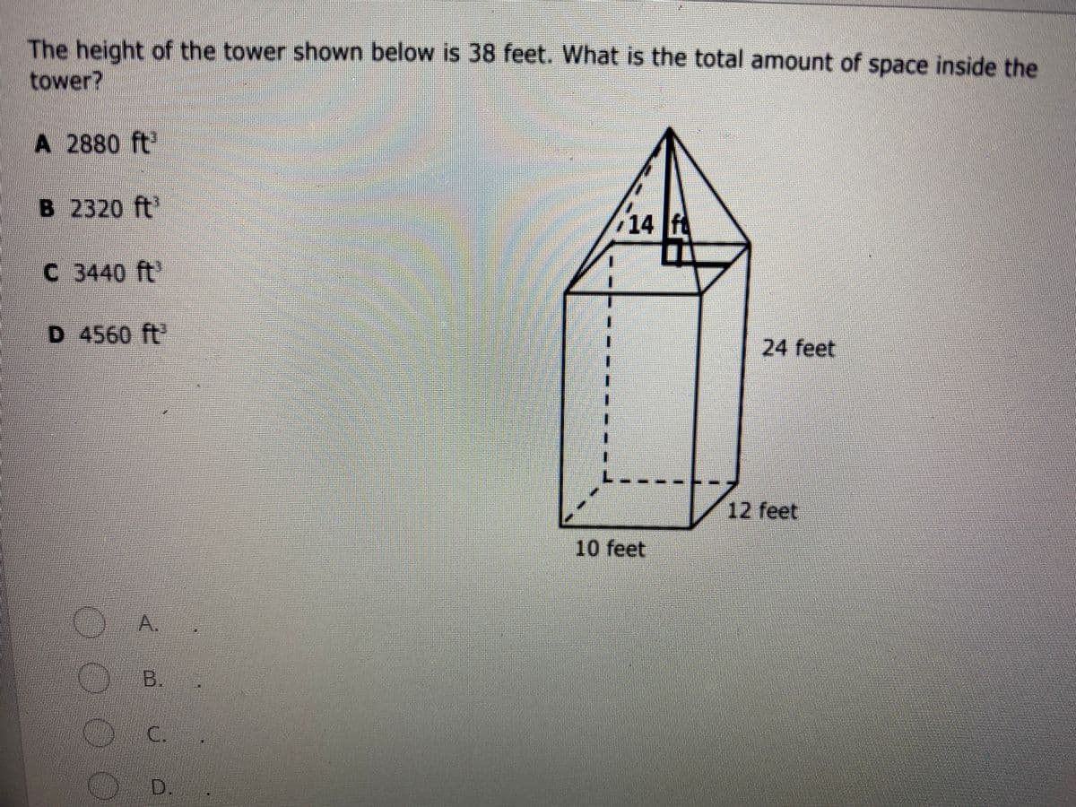 The height of the tower shown below is 38 feet. What is the total amount of space inside the
tower?
A 2880 ft
B 2320 ft'
14 f
C 3440 ft'
D 4560 ft'
24 feet
12 feet
10 feet
A.
B.
C.
D.
