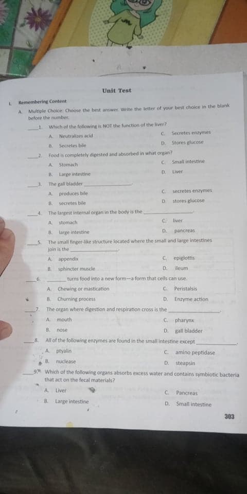 Unit Test
1.
Remembering Content
A.
Multiple Choice: Choose the best answer. Write the letter of your best choice in the blank
before the number
1.
Which of the following is NOT the function of the liver?
C.
Secretes enzymes
A.
Neutralizes acid
D.
Stores glucose
8.
Secretes bile
Food is completely digested and absorbed in what organ?
C. Small intestine
A.
Stomach
D. Liver
B.
Large intestine
The gall bladder
C.
secretes enzymes
A produces bile
D.
stores glucose
B.
secretes bile
The largest internal organ in the body is the
A.
stomach
C.
liver
8.
large intestine
D.
pancreas
The small finger-like structure located where the small and large intestines
join is the
A appendix
C epiglottis
B. sphincter muscle
D.
ileum
6.
turns food into a new form-a form that cells can use.
A Chewing or mastication
C. Peristalsis
8. Churning process
D. Enzyme action
7.
The organ where digestion and respiration cross is the
mouth
C. pharynx
A.
B.
gall bladder
nose
D.
8.
All of the following enzymes are found in the small intestine except
A. ptyalin
C. amino peptidase
B.
nuclease
D. steapsin
9 Which of the following organs absorbs excess water and contains symbiotic bacteria
that act on the fecal materials?
A.
Liver
C. Pancreas
В.
Large intestine
D. Small intestine
303
