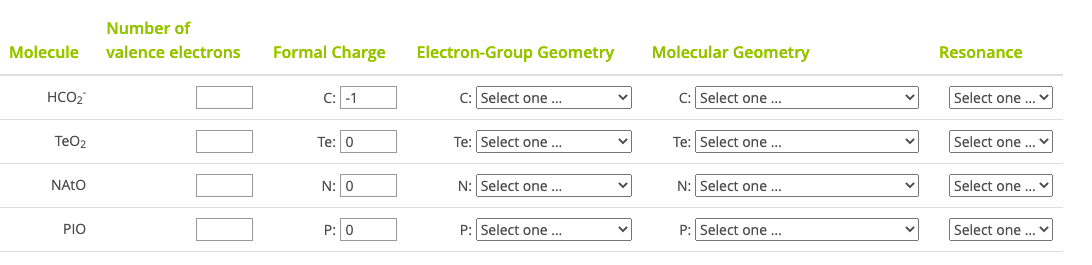 Number of
Molecule
valence electrons
Formal Charge
Electron-Group Geometry
Molecular Geometry
Resonance
HCO2
C: -1
C: Select one ...
C: Select one ...
Select one ..
TeO2
Te: 0
Te: Select one.
Te: Select one ...
Select one ...
NATO
N: 0
N:Select one...
N: Select one ...
Select one .
PIO
P: 0
P: Select one ...
P: Select one ..
Select one ...
