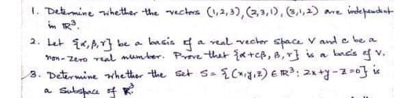 L. Determine whether the vectes (,2,3), (2,3,1), 3,1,2) ame independnt
in IR?.
2. Let ik,p,r} be a
Men - Zero ral mumber. Preve thet {x+cB, B,r} s a bad's f v.
3. Determine whether the set s- {Cgız) E IR3: 21+y -2-0} is
a Subspace f K
basis
a real vecher space V ande be a
