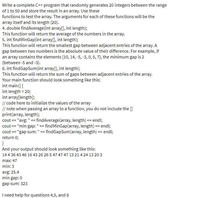 Write a complete C++ program that randomly generates 20 integers between the range
of 1 to 50 and store the result in an array. Use these
functions to test the array. The arguments for each of these functions will be the
array itself and its length (20).
4. double findAverage(int array[], int length);
This function will return the average of the numbers in the array.
5. int findMinGap(int array[], int length);
This function will return the smallest gap between adjacent entries of the array. A
gap between two numbers is the absolute value of their difference. For example, if
an array contains the elements {10, 14, -5, -3, 0, 5, 7}, the minimum gap is 2
(between -5 and -3).
6. int findGapSum(int array[], int length);
This function will return the sum of gaps between adjacent entries of the array.
Your main function should look something like this:
int main() {
int length = 20;
int array[length];
// code here to initialize the values of the array
// note when passing an array to a function, you do not include the []
print(array, length);
cout << "avg: "<< findAverage(array, length) << endl;
cout << "min gap: "<< findMinGap(array, length) << endl;
cout <« "gap sum: "< findGapSum(array, length) << endl;
return 0;
}
And your output should look something like this:
14 4 36 43 46 16 43 26 26 5 47 47 47 13 21 424 13 20 3
max: 47
min: 3
avg: 25.4
min gap: 0
gap sum: 323
I need help for questions 4,5, and 6
