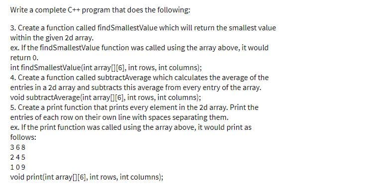 Write a complete C++ program that does the following:
3. Create a function called findSmallestValue which will return the smallest value
within the given 2d array.
ex. If the findSmallestValue function was called using the array above, it would
return 0.
int findSmallestValue(int array[][6], int rows, int columns);
4. Create a function called subtractAverage which calculates the average of the
entries in a 2d array and subtracts this average from every entry of the array.
void subtractAverage(int array[][6], int rows, int columns);
5. Create a print function that prints every element in the 2d array. Print the
entries of each row on their own line with spaces separating them.
ex. If the print function was called using the array above, it would print as
follows:
368
245
109
void print(int array[][6], int rows, int columns);
