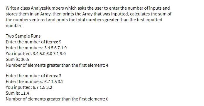 Write a class AnalyzeNumbers which asks the user to enter the number of inputs and
stores them in an Array, then prints the Array that was inputted, calculates the sum of
the numbers entered and prints the total numbers greater than the first inputted
number:
Two Sample Runs
Enter the number of items: 5
Enter the numbers: 3.4 5 6 7.19
You inputted: 3.4 5.0 6.0 7.19.0
Sum is: 30.5
Number of elements greater than the first element: 4
Enter the number of items: 3
Enter the numbers: 6.7 1.5 3.2
You inputted: 6.7 1.5 3.2
Sum is: 11.4
Number of elements greater than the first element: 0
