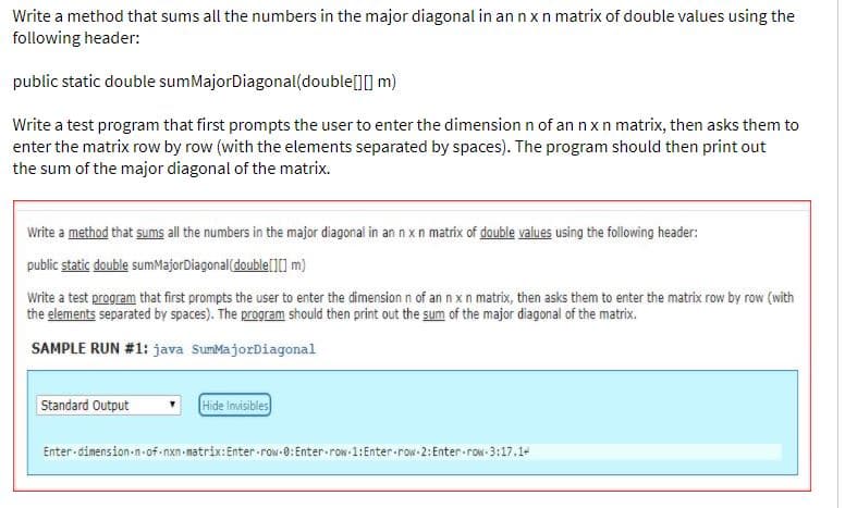Write a method that sums all the numbers in the major diagonal in an nxn matrix of double values using the
following header:
public static double sumMajorDiagonal(double[][] m)
Write a test program that first prompts the user to enter the dimension n of an nxn matrix, then asks them to
enter the matrix row by row (with the elements separated by spaces). The program should then print out
the sum of the major diagonal of the matrix.
Write a method that sums all the numbers in the major diagonal in an nxn matrix of double values using the following header:
public static double sumMajorDiagonal(double[][] m)
Write a test program that first prompts the user to enter the dimensionn of an n xn matrix, then asks them to enter the matrix row by row (with
the elements separated by spaces). The program should then print out the sum of the major diagonal of the matrix.
SAMPLE RUN #1: java SumMajorDiagonal
Standard Output
Hide invisibles
Enter - dimension n-of nxn-matrix:Enter-row-0: Enter-row-1:Enter-row-2: Enter-row-3:17.1-
