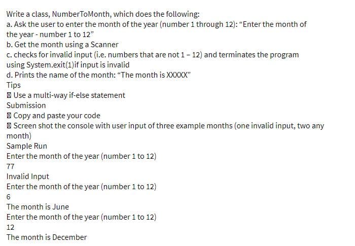Write a class, NumberToMonth, which does the following:
a. Ask the user to enter the month of the year (number1 through 12): "Enter the month of
the year - number 1 to 12"
b. Get the month using a Scanner
c. checks for invalid input (i.e. numbers that are not 1- 12) and terminates the program
using System.exit(1)if input is invalid
d. Prints the name of the month: "The month is XXXXX"
Tips
| Use a multi-way if-else statement
Submission
I Copy and paste your code
| Screen shot the console with user input of three example months (one invalid input, two any
month)
Sample Run
Enter the month of the year (number 1 to 12)
77
Invalid Input
Enter the month of the year (number 1 to 12)
6
The month is June
Enter the month of the year (number 1 to 12)
12
The month is December
