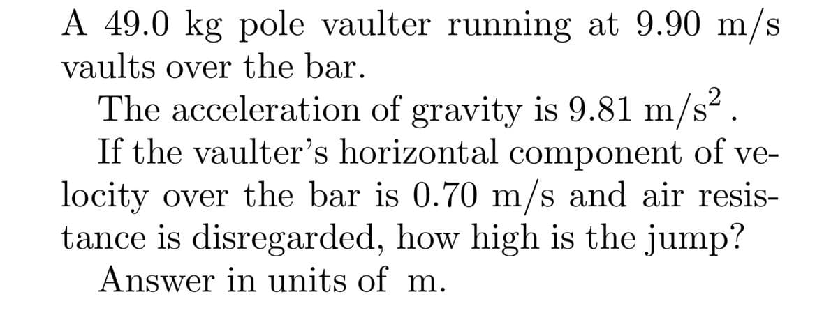 A 49.0 kg pole vaulter running at 9.90 m/s
vaults over the bar.
2
The acceleration of gravity is 9.81 m/s?.
If the vaulter's horizontal component of ve-
locity over the bar is 0.70 m/s and air resis-
tance is disregarded, how high is the jump?
Answer in units of m.
