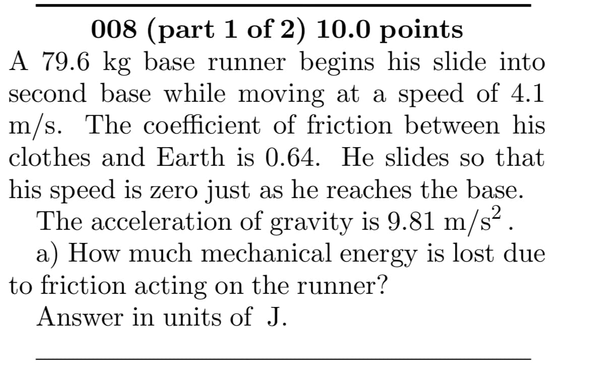 008 (part 1 of 2) 10.0 points
A 79.6 kg base runner begins his slide into
second base while moving at a speed of 4.1
m/s. The coefficient of friction between his
clothes and Earth is 0.64. He slides so that
his speed is zero just as he reaches the base.
The acceleration of gravity is 9.81 m/s?.
a) How much mechanical energy is lost due
to friction acting on the runner?
Answer in units of J.
