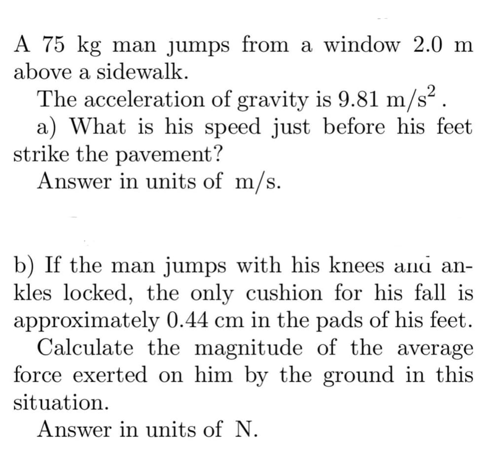 A 75 kg man jumps from a window 2.0 m
above a sidewalk.
The acceleration of gravity is 9.81 m/s² .
a) What is his speed just before his feet
strike the pavement?
Answer in units of m/s.
b) If the man jumps with his knees ana an-
kles locked, the only cushion for his fall is
approximately 0.44 cm in the pads of his feet.
Calculate the magnitude of the average
force exerted on him by the ground in this
situation.
Answer in units of N.

