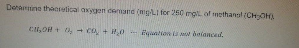 Determine theoretical oxygen demand (mg/L) for 250 mg/L of methanol (CH3OH).
CH,0H + 02 → C0, + H,0
Equation is mot balanced.
