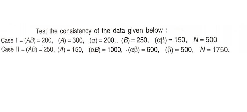Test the consistency of the data given below :
Case I = (AB) = 200, (A) = 300, (œ) = 200, . (B) = 250, (aB) = 150, N= 500
Case Il = (AB) = 250, (A) = 150, («B) = 1000, (aß) = 600, (B) = 500, N= 1750.
%3D
%3D

