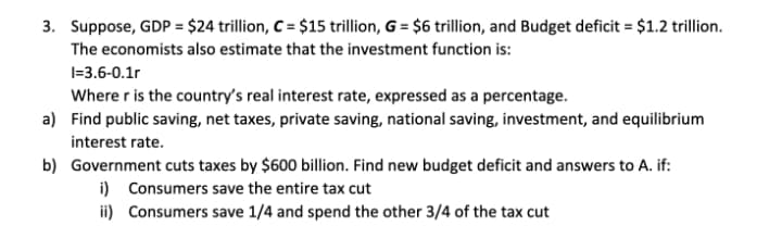 3. Suppose, GDP = $24 trillion, C = $15 trillion, G = $6 trillion, and Budget deficit = $1.2 trillion.
The economists also estimate that the investment function is:
I=3.6-0.1r
Where r is the country's real interest rate, expressed as a percentage.
a) Find public saving, net taxes, private saving, national saving, investment, and equilibrium
interest rate.
b) Government cuts taxes by $600 billion. Find new budget deficit and answers to A. if:
i) Consumers save the entire tax cut
ii) Consumers save 1/4 and spend the other 3/4 of the tax cut
