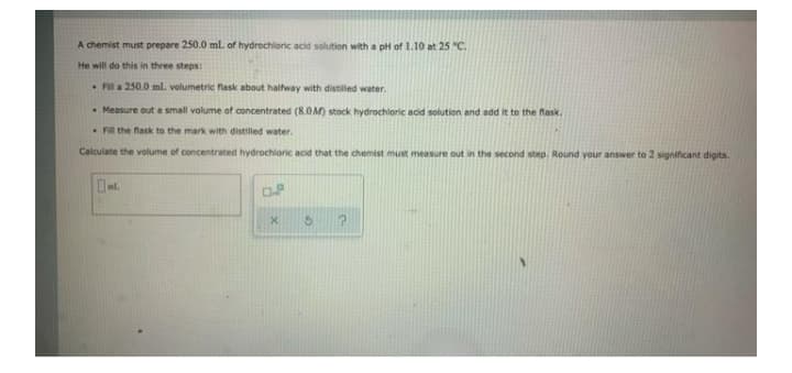 A chemist must prepare 250.0 ml. of hydrochloric acid solution with a pH of 1.10 at 25 "C.
He will do this in three steps:
Fil a 250.0 ml. volumetric flask about halfway with distilled water.
Measure out a small volume of concentrated (8.0M) stock hydrochloric acid solution and add it to the lask.
• Fil the flask to the mark with distilled water.
Calculate the volume of concentrated hydrochloric acid that the chemist must measure out
the second step. Round your answer to 2 significant digits.
