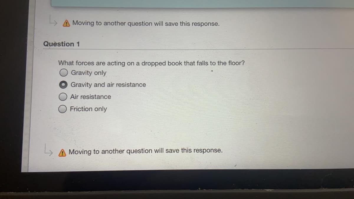 L> A Moving to another question will save this response.
Quèstion 1
What forces are acting on a dropped book that falls to the floor?
Gravity only
Gravity and air resistance
Air resistance
Friction only
A Moving to another question will save this response.
