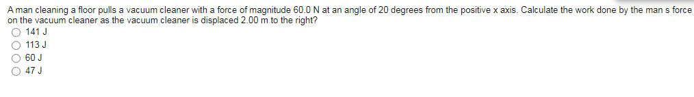 A man cleaning a floor pulls a vacuum cleaner with a force of magnitude 60.0 N at an angle of 20 degrees from the positive x axis. Calculate the work done by the man s force
on the vacuum cleaner as the vacuum cleaner is displaced 2.00 m to the right?
O 141 J
O 113 J
O 60 J
O 47 J
