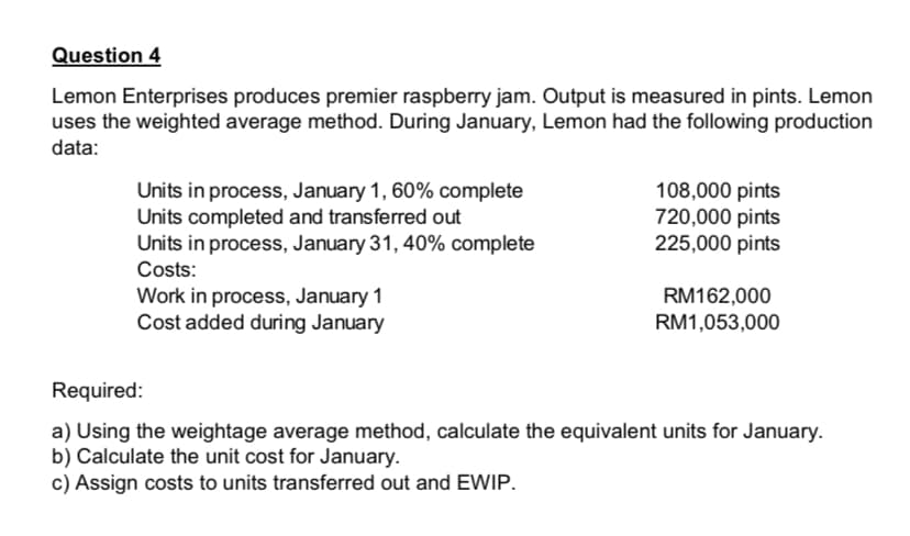 Question 4
Lemon Enterprises produces premier raspberry jam. Output is measured in pints. Lemon
uses the weighted average method. During January, Lemon had the following production
data:
Units in process, January 1, 60% complete
Units completed and transferred out
Units in process, January 31, 40% complete
108,000 pints
720,000 pints
225,000 pints
Costs:
Work in process, January 1
Cost added during January
RM162,000
RM1,053,000
Required:
a) Using the weightage average method, calculate the equivalent units for January.
b) Calculate the unit cost for January.
c) Assign costs to units transferred out and EWIP.
