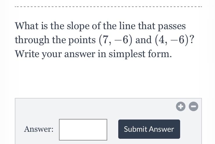 What is the slope of the line that passes
through the points (7, –6) and (4, –6)?
Write your answer in simplest form.
Answer:
Submit Answer
