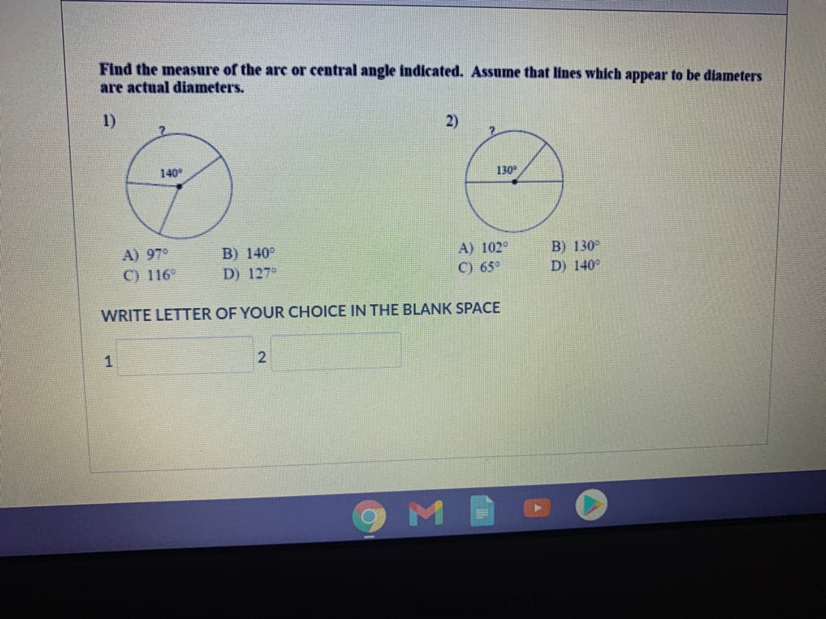 Find the measure of the arc or central angle indicated. Assume that lines which appear to be diameters
are actual diameters.
1)
2)
140°
130
A) 97°
C) 116
B) 140°
A) 102°
B) 130°
D) 127°
C) 65°
D) 140°
WRITE LETTER OF YOUR CHOICE IN THE BLANK SPACE
1
