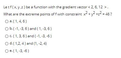 Letf(x, y,z) be a function with the gradient vector < 2, 6, 12 >.
What are the extreme points of f with constraint x2 +y +z
O a. (1, 4, 6)
= 46 ?
Ob.(-1, -3, 6) and (1, -3, 6)
OC(1,3, 6) and (-1, -3, -6)
O d.( 1,2, 4) and (1, -2, 4)
O e.(1, -3, -6)
