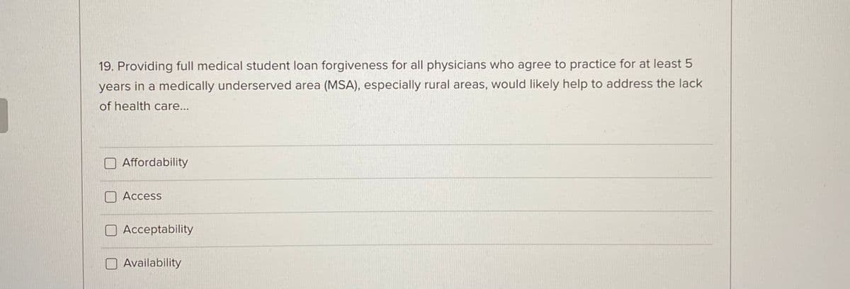 19. Providing full medical student loan forgiveness for all physicians who agree to practice for at least 5
years in a medically underserved area (MSA), especially rural areas, would likely help to address the lack
of health care...
Affordability
Access
Acceptability
Availability
