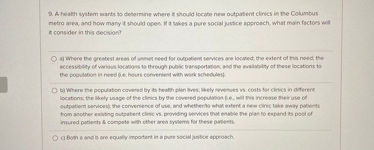 9. A health system wants to determine where it should locate new outpatient clinics in the Columbus
metro area, and how many it should open. If it takes a pure social justice approach, what main factors will
it consider in this decision?
a) Where the greatest areas of unmet need for outpatient services are located; the extent of this need; the
accessibility of various locations to through public transportation; and the availability of these locations to
the population in need (i.e. hours convenient with work schedules).
Ob) Where the population covered by its health plan lives; likely revenues vs. costs for clinics in different
locations; the likely usage of the clinics by the covered population (i.e., will this increase their use of
outpatient services); the convenience of use, and whether/to what extent a new clinic take away patients
from another existing outpatient clinic vs. providing services that enable the plan to expand its pool of
insured patients & compete with other area systems for these patients.
Oc) Both a and b are equally important in a pure social justice approach.