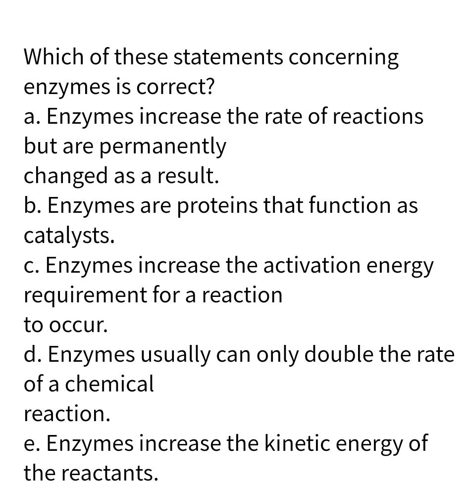 Which of these statements concerning
enzymes is correct?
a. Enzymes increase the rate of reactions
but are permanently
changed as a result.
b. Enzymes are proteins that function as
catalysts.
c. Enzymes increase the activation energy
requirement for a reaction
to occur.
d. Enzymes usually can only double the rate
of a chemical
reaction.
e. Enzymes increase the kinetic energy of
the reactants.
