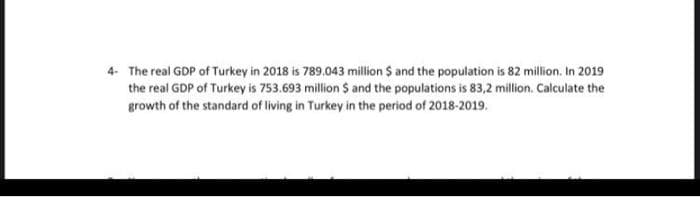 4. The real GDP of Turkey in 2018 is 789.043 million $ and the population is 82 million. In 2019
the real GDP of Turkey is 753.693 million $ and the populations is 83,2 million. Calculate the
growth of the standard of living in Turkey in the period of 2018-2019.
