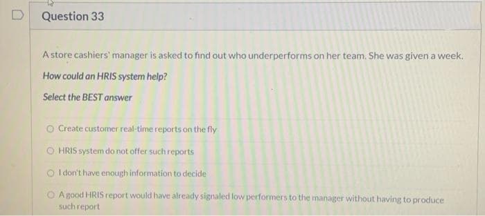 D
Question 33
A store cashiers' manager is asked to find out who underperforms on her team. She was given a week.
How could an HRIS system help?
Select the BEST answer
O Create customer real-time reports on the fly
HRIS system do not offer such reports
O I don't have enough information to decide
O A good HRIS report would have already signaled low performers to the manager without having to produce
such report
