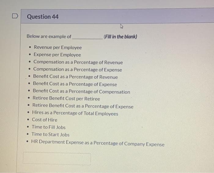 D
Question 44
Below are example of
(Fill in the blank)
• Revenue per Employee
• Expense per Employee
• Compensation as a Percentage of Revenue
• Compensation as a Percentage of Expense
• Benefit Cost as a Percentage of Revenue
• Benefit Cost as a Percentage of Expense
• Benefit Cost as a Percentage of Compensation
• Retiree Benefit Cost per Retiree
• Retiree Benefit Cost as a Percentage of Expense
• Hires as a Percentage of Total Employees
• Cost of Hire
• Time to Fill Jobs
• Time to Start Jobs
• HR Department Expense as a Percentage of Company Expense
