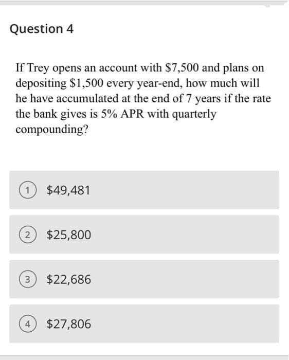 Question 4
If Trey opens an account with $7,500 and plans on
depositing $1,500 every year-end, how much will
he have accumulated at the end of 7 years if the rate
the bank gives is 5% APR with quarterly
compounding?
$49,481
$25,800
3 $22,686
4 $27,806
