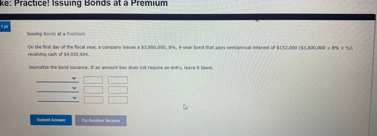 ke: Practice! Issuing Bonds at a Premium
1 pt
Issuing Bonds at a Premium
On the first day of the fiscal year, a company issues a $3,800,000, 8%, 9-year bond that pays semiannual interest of $152,000 ($3,800,000 x 8% x 2),
receiving cash of $4,050,604.
Journalize the bond issuance. If an amount box does not require an entry, leave it blank.
Submit Answer
Try Another Version
