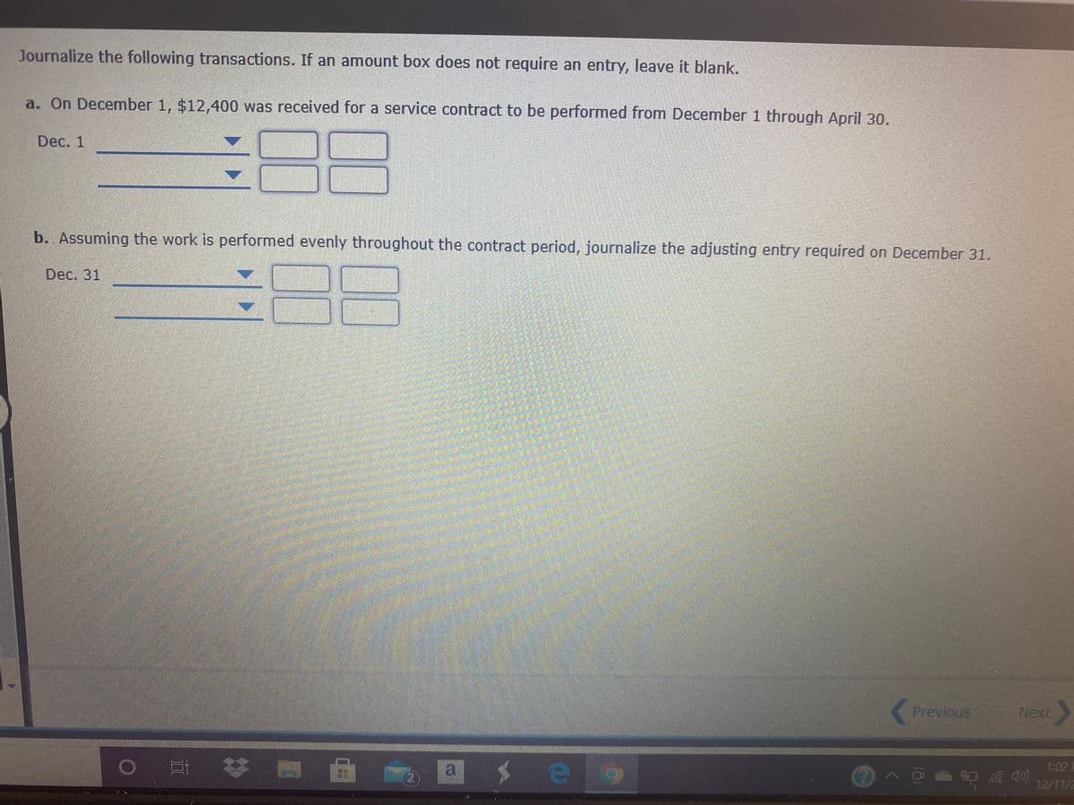 Journalize the following transactions. If an amount box does not require an entry, leave it blank.
a. On December 1, $12,400 was received for a service contract to be performed from December 1 through April 30.
Dec. 1
b. Assuming the work is performed evenly throughout the contract period, journalize the adjusting entry required on December 31.
Dec. 31
Previous
Next
o 耳体
a.
1:02
12/11/2
