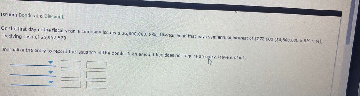 Issuing Bonds at a Discount
On the first day of the fiscal year, a company issues a $6,800,000, 8%, 10-year bond that pays semiannual interest of $272,000 ($6,800,000 x 8% x 2),
receiving cash of $5,952,570.
Journalize the entry to record the issuance of the bonds. If an amount box does not require an entry, leave it blank.
