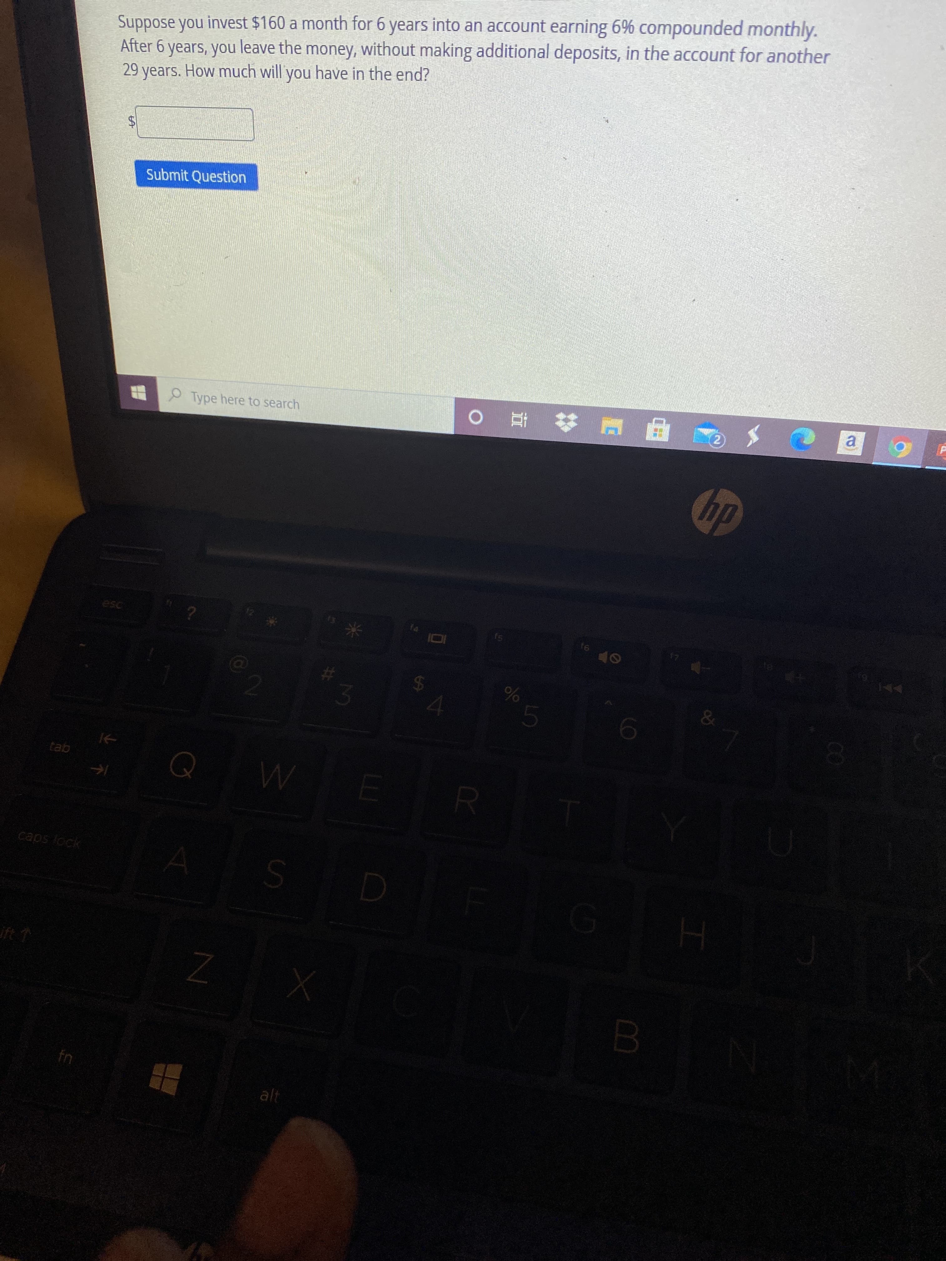olo
%24
%24
Suppose you invest $160 a month for 6 years into an account earning 6% compounded monthly.
After 6 years, you leave the money, without making additional deposits, in the account for another
29 years. How much will you have in the end?
Submit Question
2)
S 甲E# 查
a.
Type here to search
dy
esc
91
&
Q W
gej
caps lock
alt
