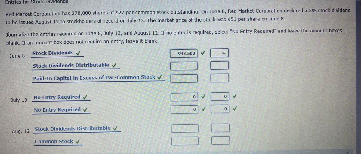 Entries for Stock Dividends
Red Market Corporation has 370,000 shares of $27 par common stock outstanding. On June 8, Red Market Corporation declared a 5% stock dividend
to be issued August 12 to stockholders of record on July 13. The market price of the stock was $51 per share on June 8.
Journalize the entries required on June 8, July 13, and August 12. If no entry is required, select "No Entry Required" and leave the amount boxes
blank. If an amount box does not require an entry, leave it blank.
Stock Dividends /
| 943,500
June 8
Stock Dividends Distributable /
Paid-In Capital in Excess of Par-Common Stock
No Entry Required
July 13
No Entry Required v
0.
0.
Aug. 12
Stock Dividends Distributable /
Common Stock /
