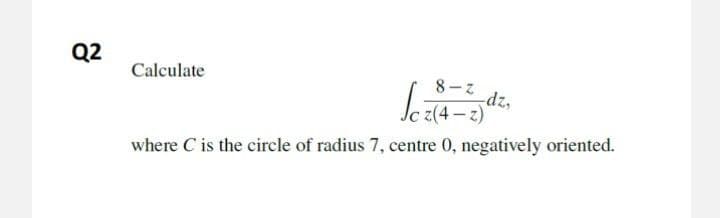 Q2
Calculate
8- Z
dz,
Jc z(4 – z)
where C is the circle of radius 7, centre 0, negatively oriented.
