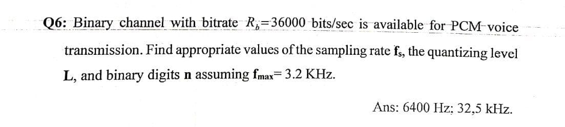 Q6: Binary channel with bitrate R;=36000 bits/sec is available for PCM-voice
transmission. Find appropriate values of the sampling rate fs, the quantizing level
L, and binary digits n assuming fmax= 3.2 KHz.
Ans: 6400 Hz: 32,5 kHz.

