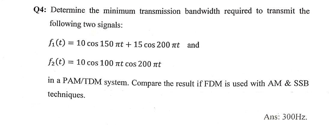 Q4: Determine the minimum transmission bandwidth required to transmit the
following two signals:
f1(t) = 10 cos 150 nt + 15 cos 200 t and
f2(t) = 10 cos 100 t cos 200 t
in a PAM/TDM system. Compare the result if FDM is used with AM & SSB
techniques.
Ans: 300HZ.
