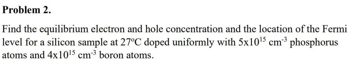 Problem 2.
Find the equilibrium electron and hole concentration and the location of the Fermi
level for a silicon sample at 27°C doped uniformly with 5x10¹5 cm³ phosphorus
atoms and 4x10¹5 cm-³ boron atoms.