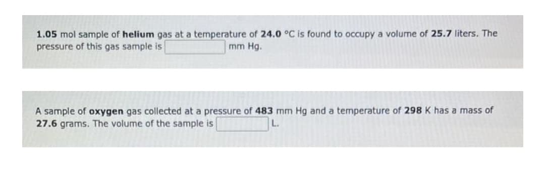 1.05 mol sample of helium gas at a temperature of 24.0 °C is found to occupy a volume of 25.7 liters. The
pressure of this gas sample is
mm Hg.
A sample of oxygen gas collected at a pressure of 483 mm Hg and a temperature of 298 K has a mass of
27.6 grams. The volume of the sample is