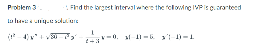 Problem 3
to have a unique solution:
.. Find the largest interval where the following IVP is guaranteed
(t² −4) y" + √√36 - t² y' +
1
+ 33²
t + 3
y = 0, y(-1) = 5, y'(-1) = 1.