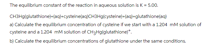 The equilibrium constant of the reaction in aqueous solution is K = 5.00.
CH3Hg(glutathione)+(aq)+cysteine(aq)CH3Hg(cysteine)+(aq)+glutathione(aq)
a) Calculate the equilibrium concentration of cysteine if we start with a 1.204 mM solution of
cysteine and a 1.204 mM solution of CH3Hg(glutathione)+.
b) Calculate the equilibrium concentrations of glutathione under the same conditions.