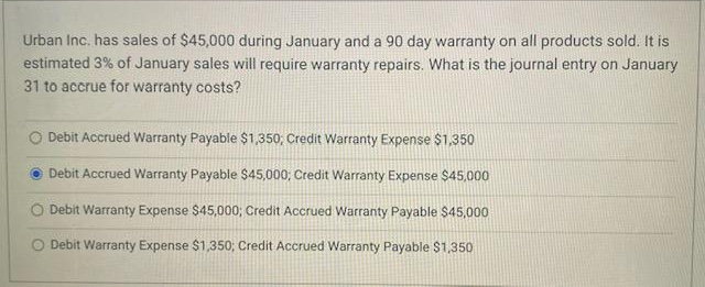 Urban Inc. has sales of $45,000 during January and a 90 day warranty on all products sold. It is
estimated 3% of January sales will require warranty repairs. What is the journal entry on January
31 to accrue for warranty costs?
Debit Accrued Warranty Payable $1,350; Credit Warranty Expense $1,350
Debit Accrued Warranty Payable $45,000; Credit Warranty Expense $45,000
Debit Warranty Expense $45,000; Credit Accrued Warranty Payable $45,000
O Debit Warranty Expense $1,350; Credit Accrued Warranty Payable $1,350