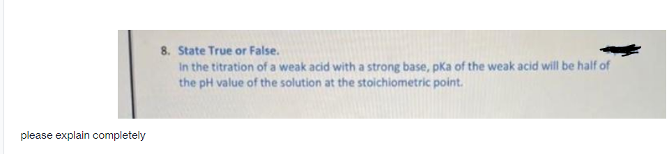 8. State True or False.
In the titration of a weak acid with a strong base, pKa of the weak acid will be half of
the pH value of the solution at the stoichiometric point.
please explain completely
