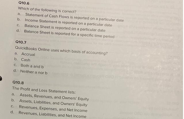 Q10.6
Which of the following is correct?
a. Statement of Cash Flows is reported on a particular date
b. Income Statement is reported on a particular date
C. Balance Sheet is reported on a particular date
d. Balance Sheet is reported for a specific time period
Q10.7
QuickBooks Online uses which basis of accounting?
a. Accrual
b. Cash
c. Both a and b
d. Neither a nor b
Q10.8
The Profit and Loss Statement lists:
a. Assets, Revenues, and Owners' Equity
b. Assets, Liabilities, and Owners' Equity
C. Revenues, Expenses, and Net Income
d. Revenues, Liabilities, and Net Income