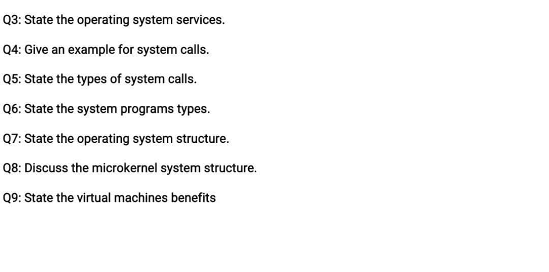 Q3: State the operating system services.
Q4: Give an example for system calls.
Q5: State the types of system calls.
Q6: State the system programs types.
Q7: State the operating system structure.
Q8: Discuss the microkernel system structure.
Q9: State the virtual machines benefits
