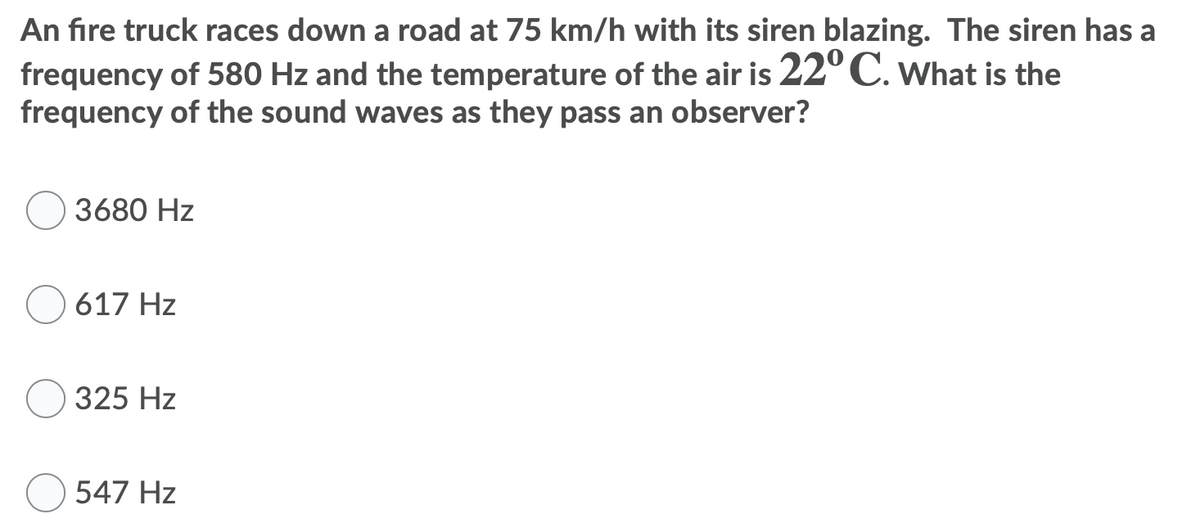 An fıre truck races down a road at 75 km/h with its siren blazing. The siren has a
frequency of 580 Hz and the temperature of the air is 22°C. What is the
frequency of the sound waves as they pass an observer?
3680 Hz
O 617 Hz
325 Hz
547 Hz
