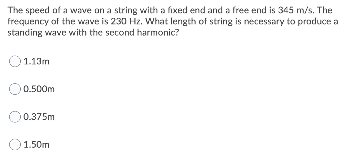 The speed of a wave on a string with a fixed end and a free end is 345 m/s. The
frequency of the wave is 230 Hz. What length of string is necessary to produce a
standing wave with the second harmonic?
1.13m
0.500m
0.375m
1.50m
