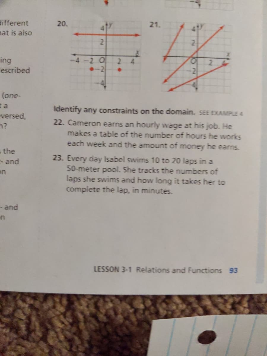 different
20.
21.
hat is also
2.
ing
lescribed
-4
2 0
2.
4.
-2
(one-
t a
Identify any constraints on the domain. SEE EXAMPLE 4
eversed,
n?
22. Cameron earns an hourly wage at his job. He
makes a table of the number of hours he works
each week and the amount of money he earns.
s the
- and
23. Every day Isabel swims 10 to 20 laps in a
50-meter pool. She tracks the numbers of
laps she swims and how long it takes her to
complete the lap, in minutes.
on
- and
LESSON 3-1 Relations and Functions 93
