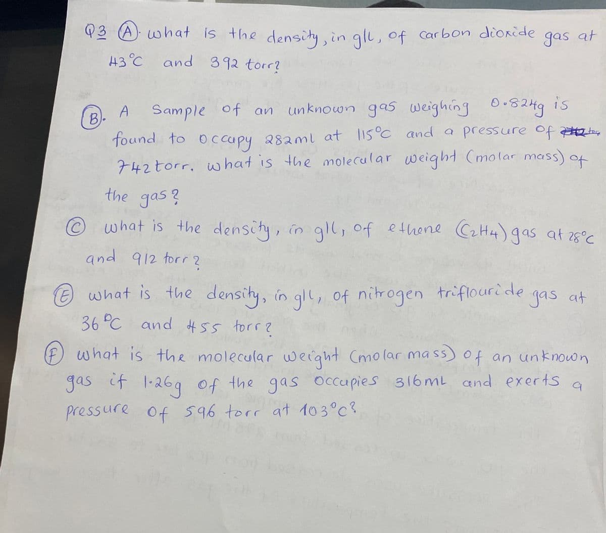 Q3 A what is the densihy, in gli, of carbon dioride gas at
43°C
and 392 torr?
is
A Sample of an
unknown gas weighing 0.8249
B)-
found to oc cupy 28aml at lis°C anda pressure of e
742torr, w hat is the molecular weight (molar mass) of
the gas?
©what is the density, in gll, of ethene C2H4) 9as at 28°C
and 912 torr ?
what is the density, in gll, of nitrogen triflouride
36 °C and #55 torr?
e
yas at
F of an unknown
what is the molecular werght Cmolar mass)
gas if 1-26g
Of the gas Occupies 316 mL and exerts
pressure of 596 torr at 103°c?
